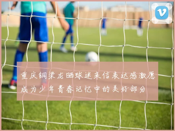 重庆铜梁龙晒球迷来信表达感激愿成为少年青春记忆中的美好部分