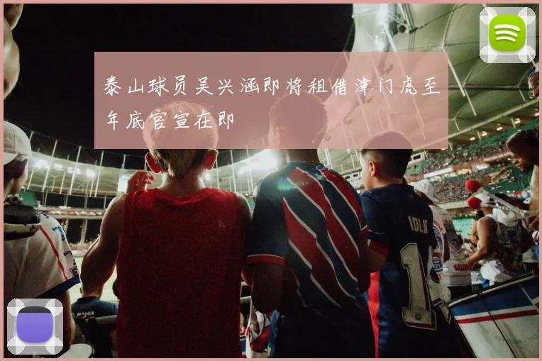 泰山球员吴兴涵即将租借津门虎至年底官宣在即