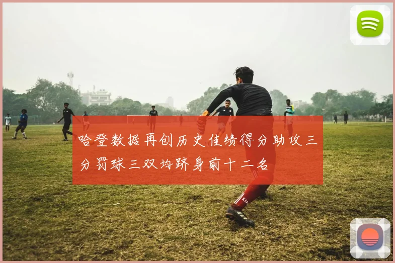 哈登数据再创历史佳绩得分助攻三分罚球三双均跻身前十二名