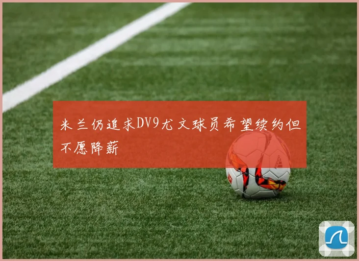 米兰仍追求DV9尤文球员希望续约但不愿降薪