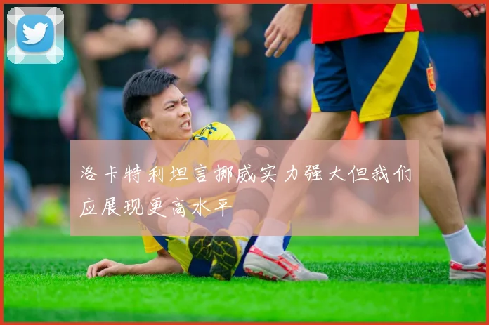 洛卡特利坦言挪威实力强大但我们应展现更高水平