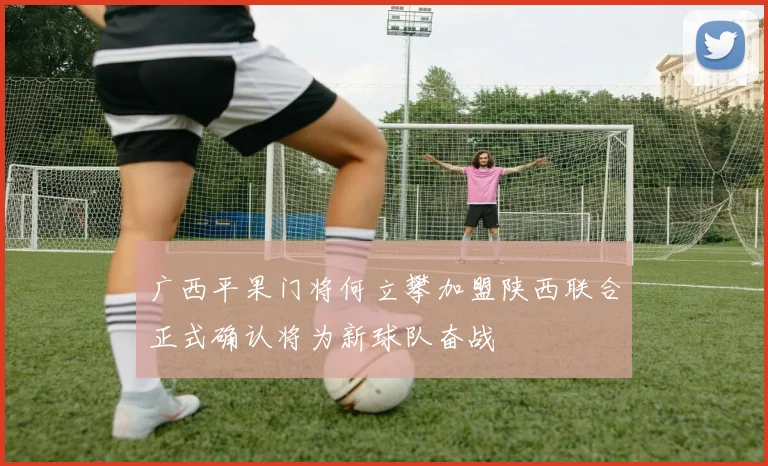 广西平果门将何立攀加盟陕西联合正式确认将为新球队奋战