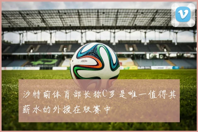 沙特前体育部长称C罗是唯一值得其薪水的外援在联赛中