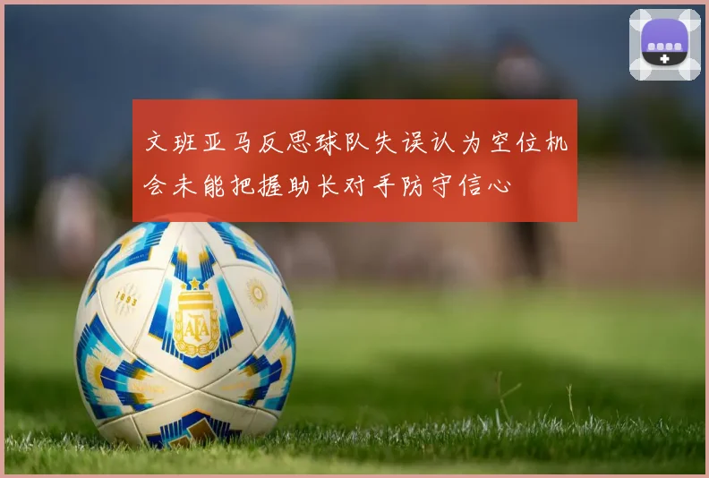 文班亚马反思球队失误认为空位机会未能把握助长对手防守信心