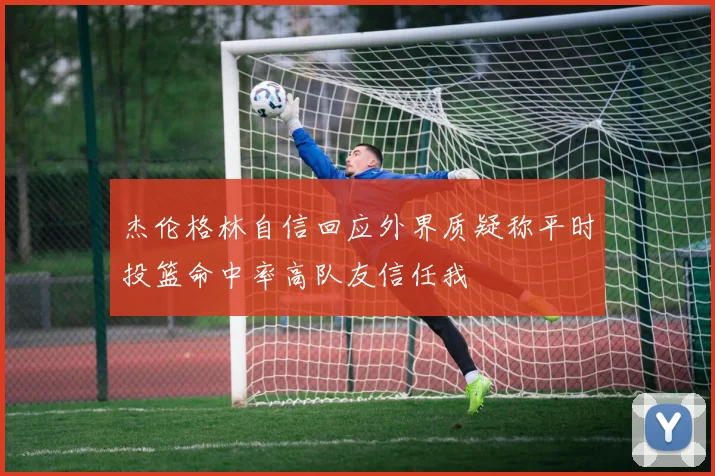 杰伦格林自信回应外界质疑称平时投篮命中率高队友信任我