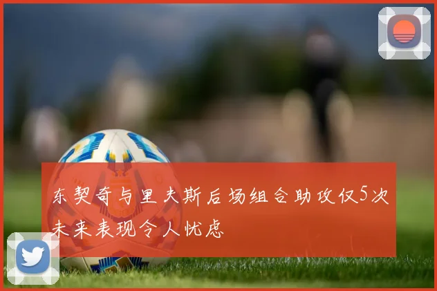 东契奇与里夫斯后场组合助攻仅5次未来表现令人忧虑