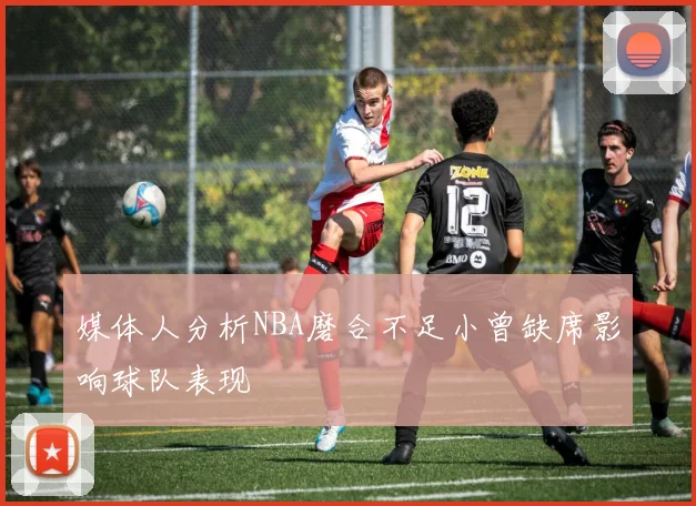 媒体人分析NBA磨合不足小曾缺席影响球队表现