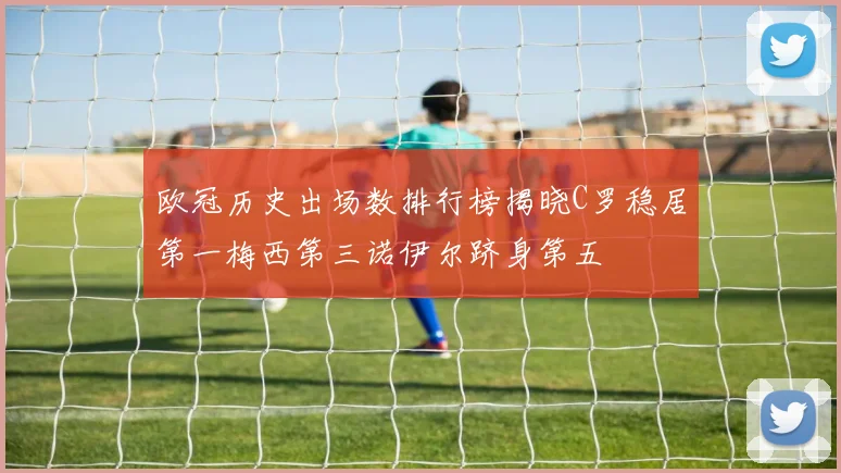 欧冠历史出场数排行榜揭晓C罗稳居第一梅西第三诺伊尔跻身第五