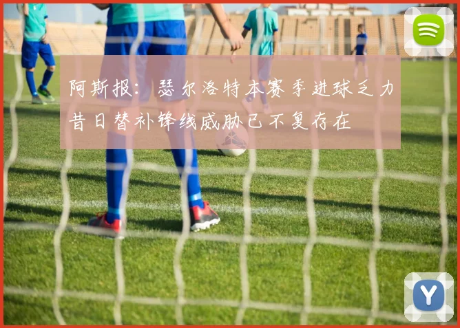 阿斯报：瑟尔洛特本赛季进球乏力昔日替补锋线威胁已不复存在
