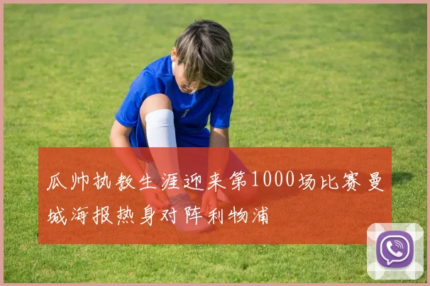 瓜帅执教生涯迎来第1000场比赛曼城海报热身对阵利物浦
