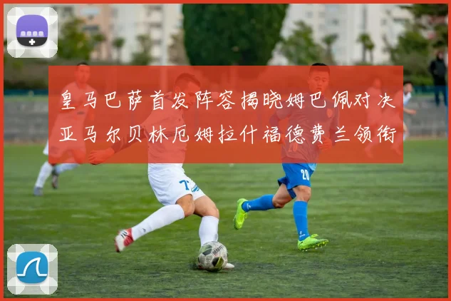 皇马巴萨首发阵容揭晓姆巴佩对决亚马尔贝林厄姆拉什福德费兰领衔出战