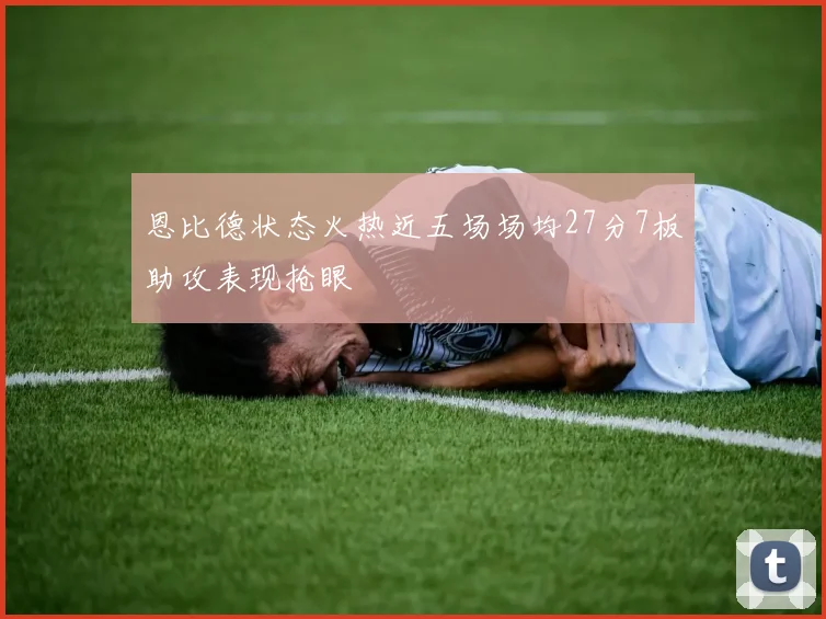恩比德状态火热近五场场均27分7板助攻表现抢眼