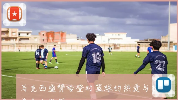 马克西盛赞哈登对篮球的热爱与执着令人敬佩